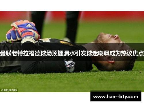 曼联老特拉福德球场顶棚漏水引发球迷嘲讽成为热议焦点 曼联老特拉福德球场顶棚漏水引发球迷嘲讽成为热议焦点