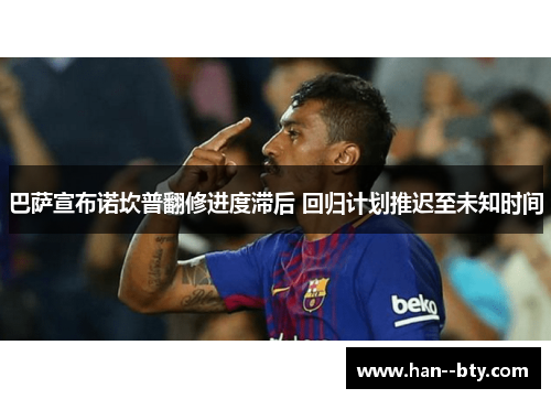 巴萨宣布诺坎普翻修进度滞后 回归计划推迟至未知时间 巴萨宣布诺坎普翻修进度滞后 回归计划推迟至未知时间